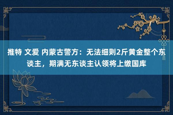 推特 文爱 内蒙古警方：无法细则2斤黄金整个东谈主，期满无东谈主认领将上缴国库