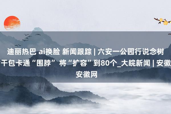 迪丽热巴 ai换脸 新闻跟踪 | 六安一公园行说念树树干包卡通“围脖” 将“扩容”到80个_大皖新闻 | 安徽网