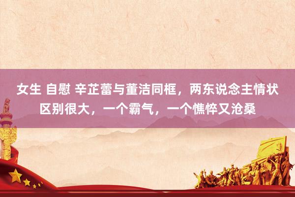 女生 自慰 辛芷蕾与董洁同框，两东说念主情状区别很大，一个霸气，一个憔悴又沧桑
