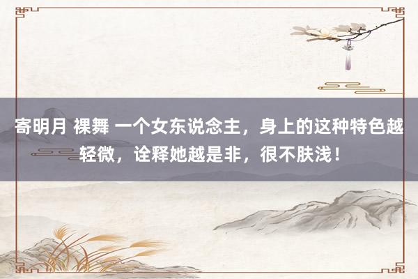 寄明月 裸舞 一个女东说念主，身上的这种特色越轻微，诠释她越是非，很不肤浅！