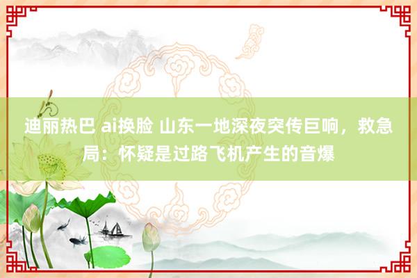 迪丽热巴 ai换脸 山东一地深夜突传巨响，救急局：怀疑是过路飞机产生的音爆