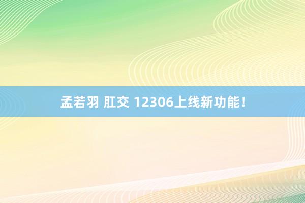孟若羽 肛交 12306上线新功能！