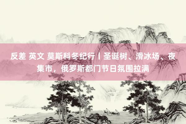 反差 英文 莫斯科冬纪行丨圣诞树、滑冰场、夜集市，俄罗斯都门节日氛围拉满