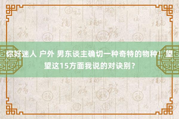 你好迷人 户外 男东谈主确切一种奇特的物种！望望这15方面我说的对诀别？