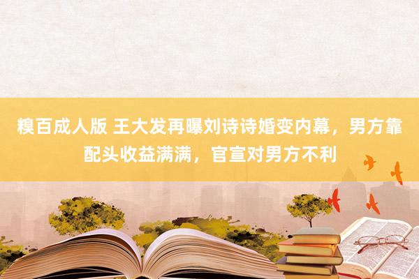 糗百成人版 王大发再曝刘诗诗婚变内幕，男方靠配头收益满满，官宣对男方不利