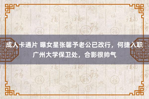 成人卡通片 曝女星张馨予老公已改行，何捷入职广州大学保卫处，合影很帅气