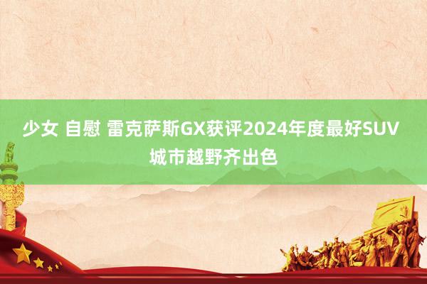 少女 自慰 雷克萨斯GX获评2024年度最好SUV 城市越野齐出色