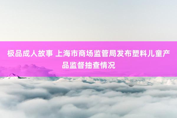 极品成人故事 上海市商场监管局发布塑料儿童产品监督抽查情况