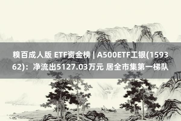 糗百成人版 ETF资金榜 | A500ETF工银(159362)：净流出5127.03万元 居全市集第一梯队