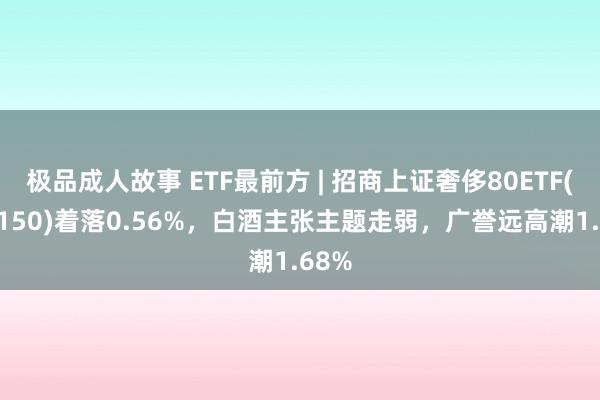极品成人故事 ETF最前方 | 招商上证奢侈80ETF(510150)着落0.56%，白酒主张主题走弱，广誉远高潮1.68%