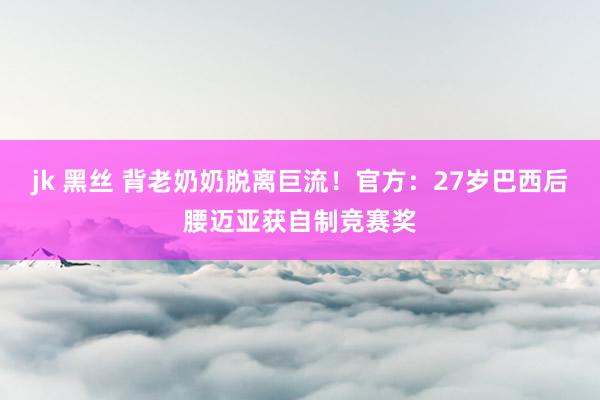 jk 黑丝 背老奶奶脱离巨流！官方：27岁巴西后腰迈亚获自制竞赛奖