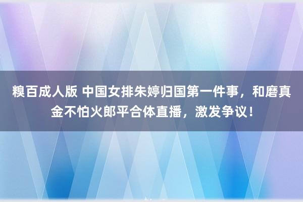 糗百成人版 中国女排朱婷归国第一件事，和磨真金不怕火郎平合体直播，激发争议！
