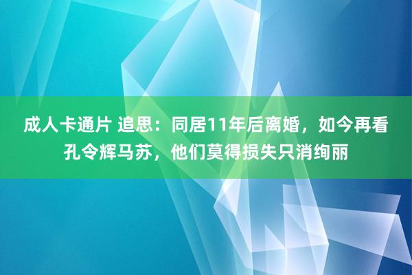 成人卡通片 追思：同居11年后离婚，如今再看孔令辉马苏，他们莫得损失只消绚丽