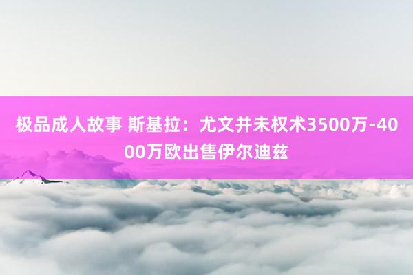 极品成人故事 斯基拉：尤文并未权术3500万-4000万欧出售伊尔迪兹