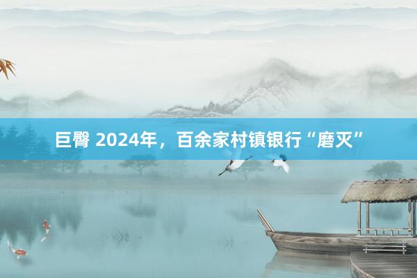 巨臀 2024年，百余家村镇银行“磨灭”