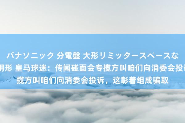 パナソニック 分電盤 大形リミッタースペースなし 露出・半埋込両用形 皇马球迷：传闻碰面会专揽方叫咱们向消委会投诉，这彰着组成骗取