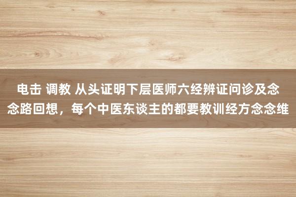 电击 调教 从头证明下层医师六经辨证问诊及念念路回想，每个中医东谈主的都要教训经方念念维