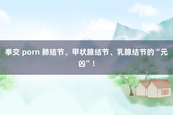 拳交 porn 肺结节、甲状腺结节、乳腺结节的“元凶”！