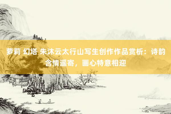 萝莉 幻塔 朱沐云太行山写生创作作品赏析：诗韵含情遥寄，画心特意相迎