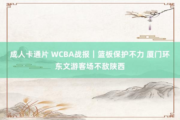 成人卡通片 WCBA战报｜篮板保护不力 厦门环东文游客场不敌陕西