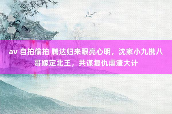 av 自拍偷拍 腾达归来眼亮心明，沈家小九携八哥嫁定北王，共谋复仇虐渣大计