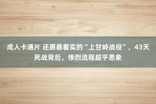 成人卡通片 还原最着实的“上甘岭战役”，43天死战背后，惨烈流程超乎思象