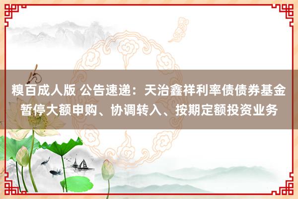 糗百成人版 公告速递：天治鑫祥利率债债券基金暂停大额申购、协调转入、按期定额投资业务