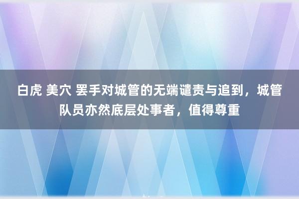 白虎 美穴 罢手对城管的无端谴责与追到，城管队员亦然底层处事者，值得尊重