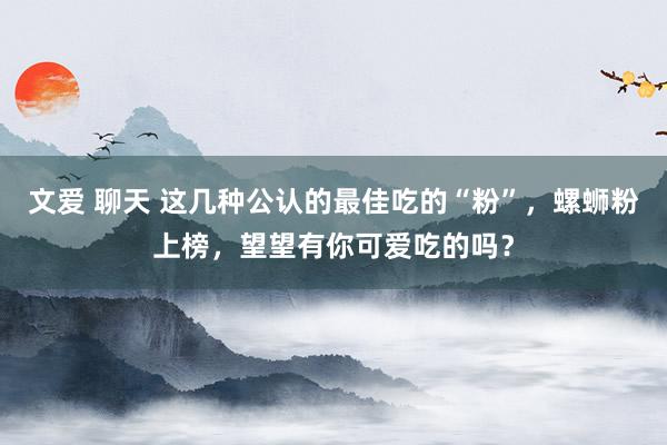 文爱 聊天 这几种公认的最佳吃的“粉”，螺蛳粉上榜，望望有你可爱吃的吗？