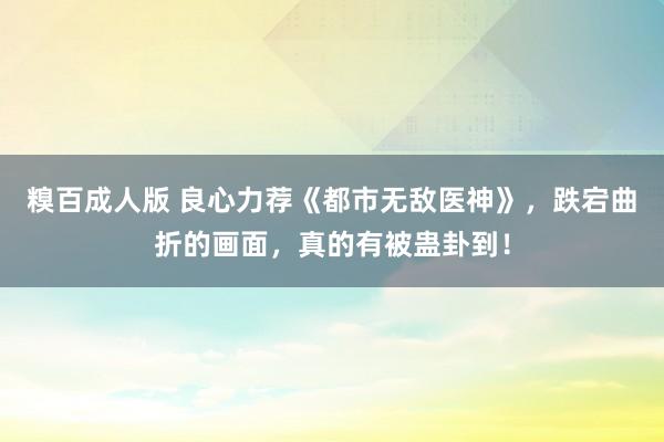 糗百成人版 良心力荐《都市无敌医神》，跌宕曲折的画面，真的有被蛊卦到！