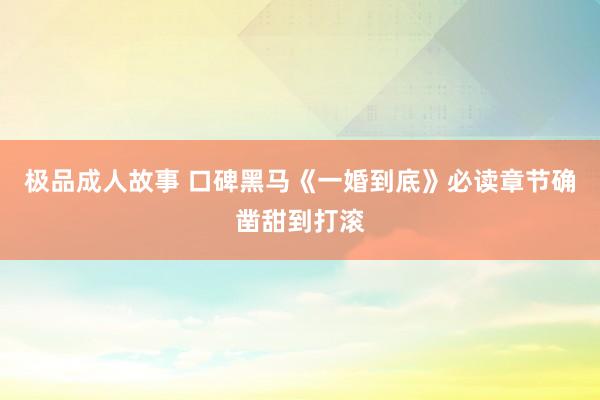 极品成人故事 口碑黑马《一婚到底》必读章节确凿甜到打滚