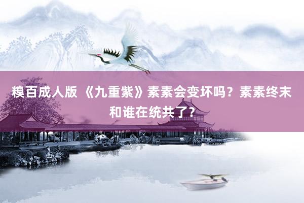糗百成人版 《九重紫》素素会变坏吗？素素终末和谁在统共了？