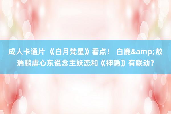成人卡通片 《白月梵星》看点！ 白鹿&敖瑞鹏虐心东说念主妖恋和《神隐》有联动？