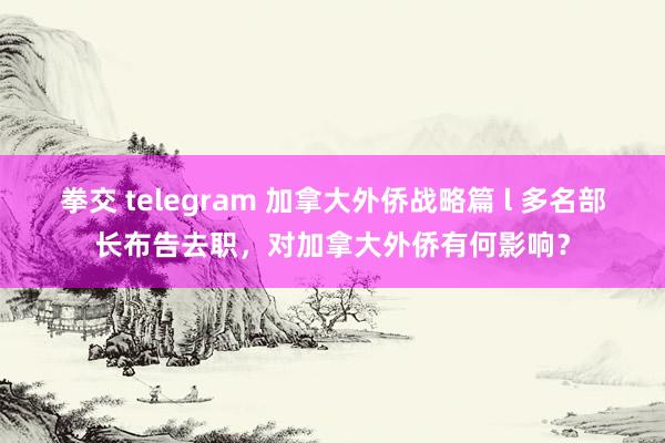 拳交 telegram 加拿大外侨战略篇 l 多名部长布告去职，对加拿大外侨有何影响？
