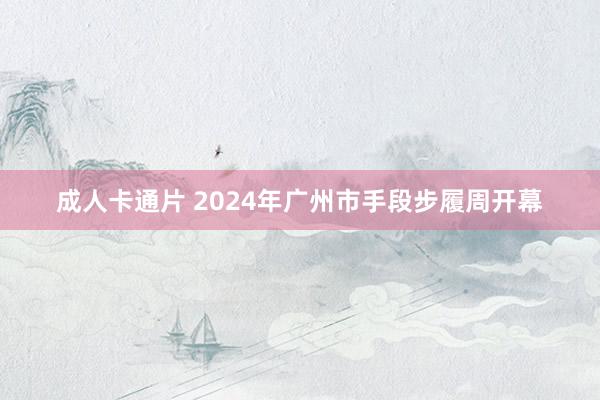 成人卡通片 2024年广州市手段步履周开幕