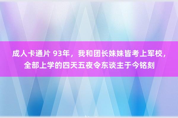 成人卡通片 93年，我和团长妹妹皆考上军校，全部上学的四天五夜令东谈主于今铭刻