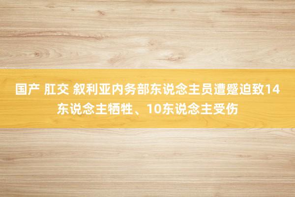 国产 肛交 叙利亚内务部东说念主员遭蹙迫致14东说念主牺牲、10东说念主受伤