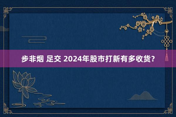 步非烟 足交 2024年股市打新有多收货？