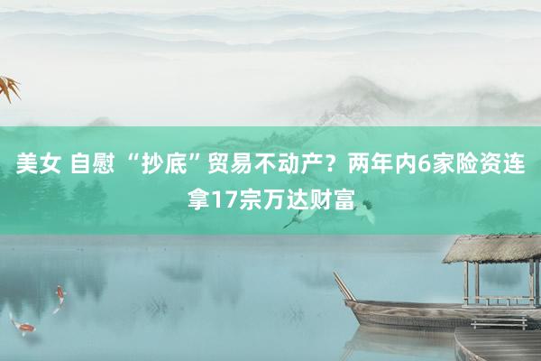 美女 自慰 “抄底”贸易不动产？两年内6家险资连拿17宗万达财富