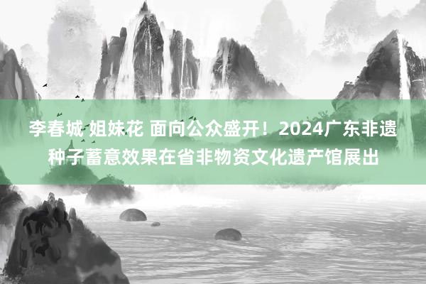 李春城 姐妹花 面向公众盛开！2024广东非遗种子蓄意效果在省非物资文化遗产馆展出