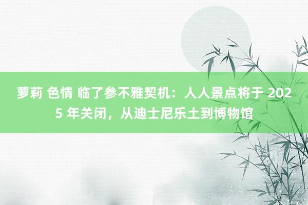 萝莉 色情 临了参不雅契机：人人景点将于 2025 年关闭，从迪士尼乐土到博物馆