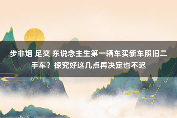 步非烟 足交 东说念主生第一辆车买新车照旧二手车？探究好这几点再决定也不迟