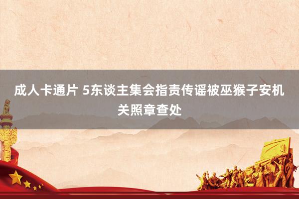成人卡通片 5东谈主集会指责传谣被巫猴子安机关照章查处