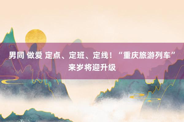 男同 做爱 定点、定班、定线！“重庆旅游列车”来岁将迎升级