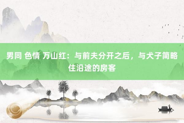 男同 色情 万山红：与前夫分开之后，与犬子简略住沿途的房客