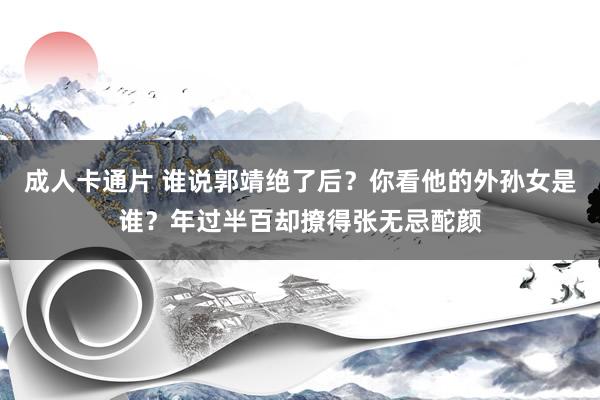 成人卡通片 谁说郭靖绝了后？你看他的外孙女是谁？年过半百却撩得张无忌酡颜