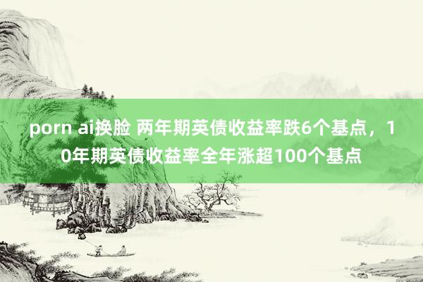 porn ai换脸 两年期英债收益率跌6个基点，10年期英债收益率全年涨超100个基点