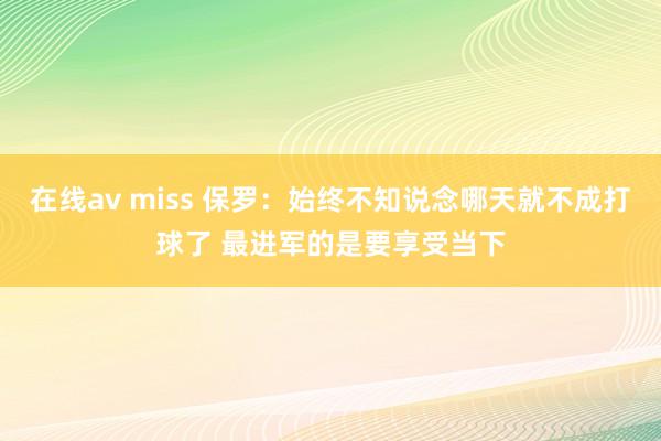 在线av miss 保罗：始终不知说念哪天就不成打球了 最进军的是要享受当下