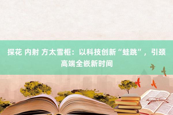 探花 内射 方太雪柜：以科技创新“蛙跳”，引颈高端全嵌新时间
