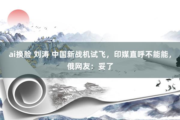 ai换脸 刘涛 中国新战机试飞，印媒直呼不能能，俄网友：妥了